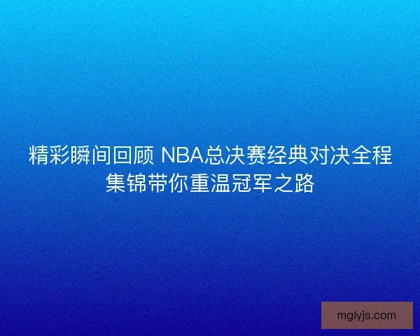 精彩瞬间回顾 NBA总决赛经典对决全程集锦带你重温冠军之路