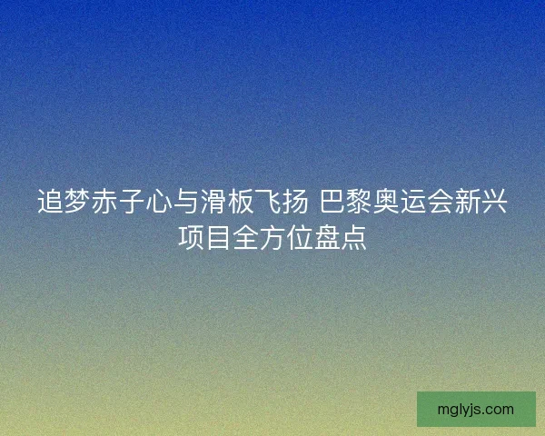 追梦赤子心与滑板飞扬 巴黎奥运会新兴项目全方位盘点