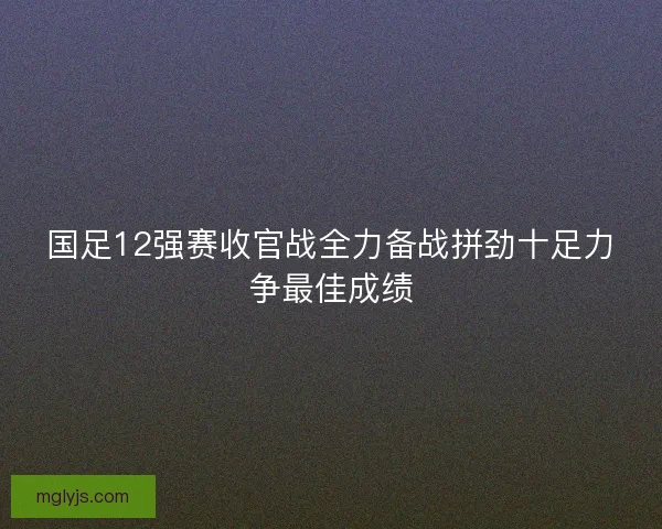 国足12强赛收官战全力备战拼劲十足力争最佳成绩