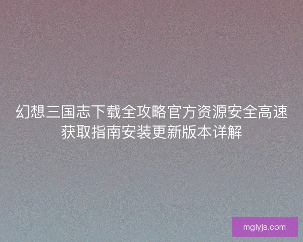 幻想三国志下载全攻略官方资源安全高速获取指南安装更新版本详解