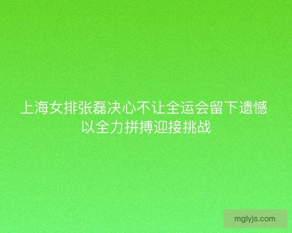 上海女排张磊决心不让全运会留下遗憾 以全力拼搏迎接挑战