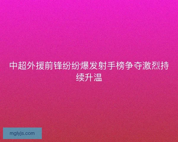 中超外援前锋纷纷爆发射手榜争夺激烈持续升温